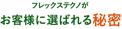フレックステクノがお客様に選ばれる秘密